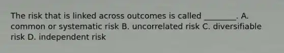 The risk that is linked across outcomes is called ________. A. common or systematic risk B. uncorrelated risk C. diversifiable risk D. independent risk