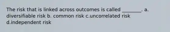 The risk that is linked across outcomes is called ________. a. diversifiable risk b. common risk c.uncorrelated risk d.independent risk