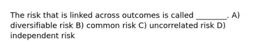 The risk that is linked across outcomes is called ________. A) diversifiable risk B) common risk C) uncorrelated risk D) independent risk