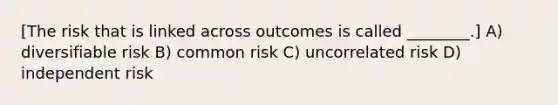 [The risk that is linked across outcomes is called ________.] A) diversifiable risk B) common risk C) uncorrelated risk D) independent risk