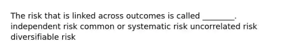 The risk that is linked across outcomes is called ________. independent risk common or systematic risk uncorrelated risk diversifiable risk