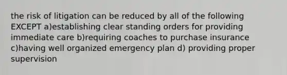 the risk of litigation can be reduced by all of the following EXCEPT a)establishing clear standing orders for providing immediate care b)requiring coaches to purchase insurance c)having well organized emergency plan d) providing proper supervision