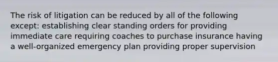 The risk of litigation can be reduced by all of the following except: establishing clear standing orders for providing immediate care requiring coaches to purchase insurance having a well-organized emergency plan providing proper supervision