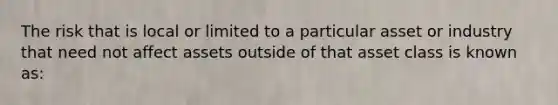 The risk that is local or limited to a particular asset or industry that need not affect assets outside of that asset class is known as: