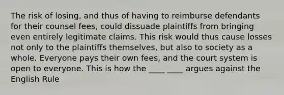 The risk of losing, and thus of having to reimburse defendants for their counsel fees, could dissuade plaintiffs from bringing even entirely legitimate claims. This risk would thus cause losses not only to the plaintiffs themselves, but also to society as a whole. Everyone pays their own fees, and the court system is open to everyone. This is how the ____ ____ argues against the English Rule