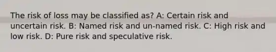 The risk of loss may be classified as? A: Certain risk and uncertain risk. B: Named risk and un-named risk. C: High risk and low risk. D: Pure risk and speculative risk.