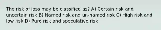 The risk of loss may be classified as? A) Certain risk and uncertain risk B) Named risk and un-named risk C) High risk and low risk D) Pure risk and speculative risk