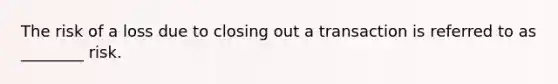 The risk of a loss due to closing out a transaction is referred to as ________ risk.