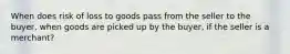 When does risk of loss to goods pass from the seller to the buyer, when goods are picked up by the buyer, if the seller is a merchant?
