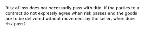 Risk of loss does not necessarily pass with title. If the parties to a contract do not expressly agree when risk passes and the goods are to be delivered without movement by the seller, when does risk pass?