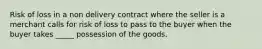 Risk of loss in a non delivery contract where the seller is a merchant calls for risk of loss to pass to the buyer when the buyer takes _____ possession of the goods.