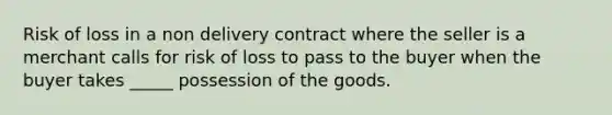 Risk of loss in a non delivery contract where the seller is a merchant calls for risk of loss to pass to the buyer when the buyer takes _____ possession of the goods.