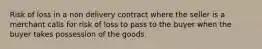 Risk of loss in a non delivery contract where the seller is a merchant calls for risk of loss to pass to the buyer when the buyer takes possession of the goods.