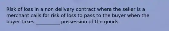 Risk of loss in a non delivery contract where the seller is a merchant calls for risk of loss to pass to the buyer when the buyer takes __________ possession of the goods.