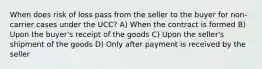 When does risk of loss pass from the seller to the buyer for non-carrier cases under the UCC? A) When the contract is formed B) Upon the buyer's receipt of the goods C) Upon the seller's shipment of the goods D) Only after payment is received by the seller