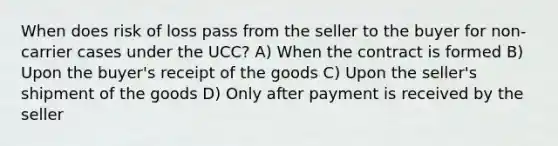 When does risk of loss pass from the seller to the buyer for non-carrier cases under the UCC? A) When the contract is formed B) Upon the buyer's receipt of the goods C) Upon the seller's shipment of the goods D) Only after payment is received by the seller