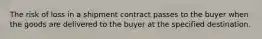 The risk of loss in a shipment contract passes to the buyer when the goods are delivered to the buyer at the specified destination.