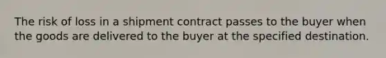 The risk of loss in a shipment contract passes to the buyer when the goods are delivered to the buyer at the specified destination.