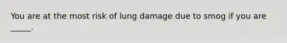 You are at the most risk of lung damage due to smog if you are _____.