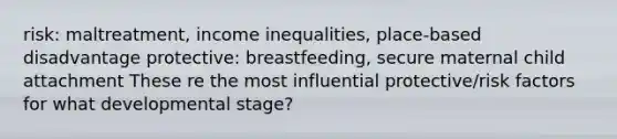 risk: maltreatment, income inequalities, place-based disadvantage protective: breastfeeding, secure maternal child attachment These re the most influential protective/risk factors for what developmental stage?