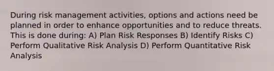 During risk management activities, options and actions need be planned in order to enhance opportunities and to reduce threats. This is done during: A) Plan Risk Responses B) Identify Risks C) Perform Qualitative Risk Analysis D) Perform Quantitative Risk Analysis