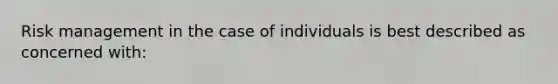 Risk management in the case of individuals is best described as concerned with: