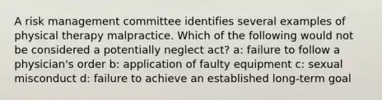 A risk management committee identifies several examples of physical therapy malpractice. Which of the following would not be considered a potentially neglect act? a: failure to follow a physician's order b: application of faulty equipment c: sexual misconduct d: failure to achieve an established long-term goal