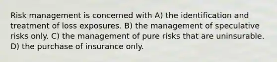 Risk management is concerned with A) the identification and treatment of loss exposures. B) the management of speculative risks only. C) the management of pure risks that are uninsurable. D) the purchase of insurance only.