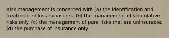 Risk management is concerned with (a) the identification and treatment of loss exposures. (b) the management of speculative risks only. (c) the management of pure risks that are uninsurable. (d) the purchase of insurance only.