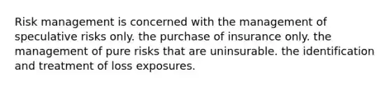 Risk management is concerned with the management of speculative risks only. the purchase of insurance only. the management of pure risks that are uninsurable. the identification and treatment of loss exposures.