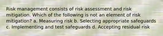 Risk management consists of risk assessment and risk mitigation. Which of the following is not an element of risk mitigation? a. Measuring risk b. Selecting appropriate safeguards c. Implementing and test safeguards d. Accepting residual risk