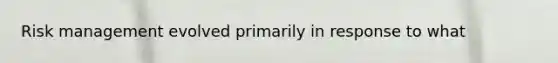 Risk management evolved primarily in response to what