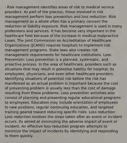 · Risk management identifies areas of risk to medical service providers. As part of the process, those involved in risk management perform loss prevention and loss reduction. Risk management as a whole often has a primary concern the reduction or liability exposure. Risk management is used in many professions and services. It has become very important in the healthcare field because of the increase in medical malpractice cases. The Joint Commission on Accreditation of Healthcare Organizations (JCAHO) requires hospitals to implement risk management programs. State laws also creates risk management requirements for healthcare institutions. Loss Prevention: Loss prevention is a planned, systematic, and proactive process. In the area of healthcare, providers such as situations that may result in potential liability for hospital, its employees, physicians, and even other healthcare providers. Identifying situations of potential risk before the risk has manifested as an actual problem is important because the cost of preventing problem is usually less than the cost of damage resulting from those problems. Loss prevention activities also consist of planning and presenting regular educational programs to employees. Education may include orientation of employees to new positions, regular continuing education, and targeted training geared toward reducing specific risks. Loss reduction: Loss reduction involves the steps taken after an event or incident occurs. Its aimed at minimizing the adverse impact of event or incident. An effective loss reduction program attempts to minimize the impact of incidents by identifying and responding to them quickly.