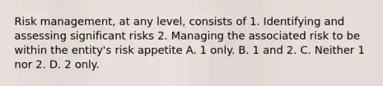 Risk management, at any level, consists of 1. Identifying and assessing significant risks 2. Managing the associated risk to be within the entity's risk appetite A. 1 only. B. 1 and 2. C. Neither 1 nor 2. D. 2 only.