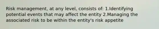 Risk management, at any level, consists of: 1.Identifying potential events that may affect the entity 2.Managing the associated risk to be within the entity's risk appetite