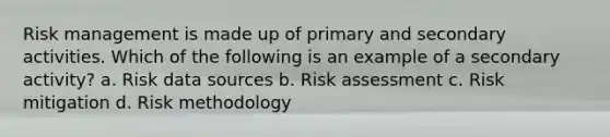 Risk management is made up of primary and secondary activities. Which of the following is an example of a secondary activity? a. Risk data sources b. Risk assessment c. Risk mitigation d. Risk methodology