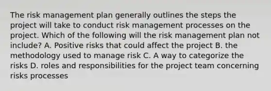 The risk management plan generally outlines the steps the project will take to conduct risk management processes on the project. Which of the following will the risk management plan not include? A. Positive risks that could affect the project B. the methodology used to manage risk C. A way to categorize the risks D. roles and responsibilities for the project team concerning risks processes