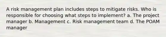 A risk management plan includes steps to mitigate risks. Who is responsible for choosing what steps to implement? a. The project manager b. Management c. Risk management team d. The POAM manager