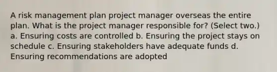 A risk management plan project manager overseas the entire plan. What is the project manager responsible for? (Select two.) a. Ensuring costs are controlled b. Ensuring the project stays on schedule c. Ensuring stakeholders have adequate funds d. Ensuring recommendations are adopted