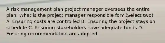 A risk management plan project manager oversees the entire plan. What is the project manager responsible for? (Select two) A. Ensuring costs are controlled B. Ensuring the project stays on schedule C. Ensuring stakeholders have adequate funds D. Ensuring recommendation are adopted