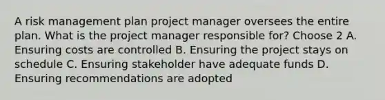 A risk management plan project manager oversees the entire plan. What is the project manager responsible for? Choose 2 A. Ensuring costs are controlled B. Ensuring the project stays on schedule C. Ensuring stakeholder have adequate funds D. Ensuring recommendations are adopted