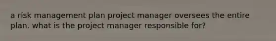 a risk management plan project manager oversees the entire plan. what is the project manager responsible for?