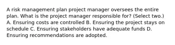 A risk management plan project manager oversees the entire plan. What is the project manager responsible for? (Select two.) A. Ensuring costs are controlled B. Ensuring the project stays on schedule C. Ensuring stakeholders have adequate funds D. Ensuring recommendations are adopted.