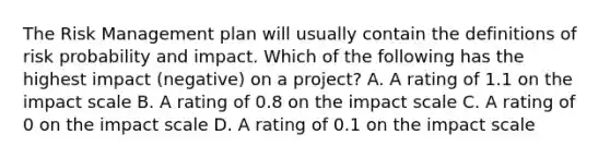 The Risk Management plan will usually contain the definitions of risk probability and impact. Which of the following has the highest impact (negative) on a project? A. A rating of 1.1 on the impact scale B. A rating of 0.8 on the impact scale C. A rating of 0 on the impact scale D. A rating of 0.1 on the impact scale