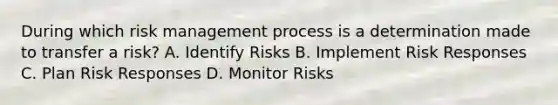 During which risk management process is a determination made to transfer a risk? A. Identify Risks B. Implement Risk Responses C. Plan Risk Responses D. Monitor Risks