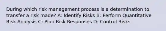 During which risk management process is a determination to transfer a risk made? A: Identify Risks B: Perform Quantitative Risk Analysis C: Plan Risk Responses D: Control Risks