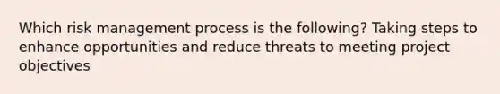 Which risk management process is the following? Taking steps to enhance opportunities and reduce threats to meeting project objectives