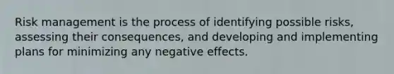 Risk management is the process of identifying possible risks, assessing their consequences, and developing and implementing plans for minimizing any negative effects.