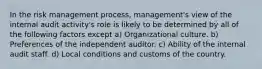 In the risk management process, management's view of the internal audit activity's role is likely to be determined by all of the following factors except a) Organizational culture. b) Preferences of the independent auditor. c) Ability of the internal audit staff. d) Local conditions and customs of the country.