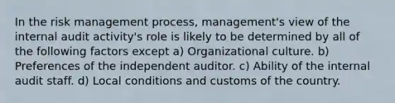 In the risk management process, management's view of the internal audit activity's role is likely to be determined by all of the following factors except a) Organizational culture. b) Preferences of the independent auditor. c) Ability of the internal audit staff. d) Local conditions and customs of the country.